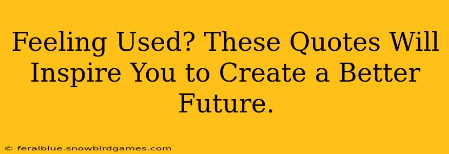 Feeling Used? These Quotes Will Inspire You to Create a Better Future.