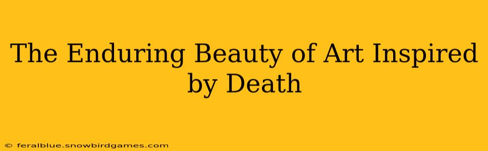 The Enduring Beauty of Art Inspired by Death