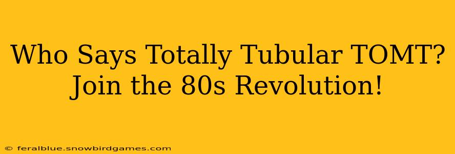 Who Says Totally Tubular TOMT?  Join the 80s Revolution!